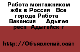 Работа монтажником жбк в России - Все города Работа » Вакансии   . Адыгея респ.,Адыгейск г.